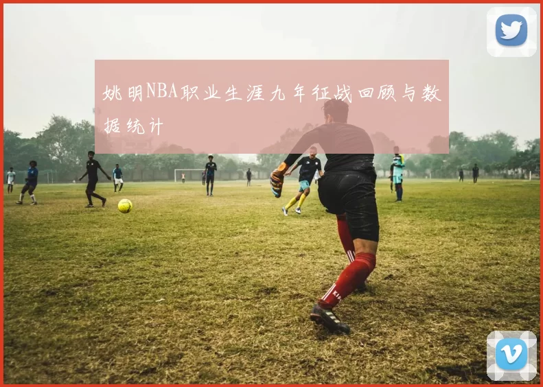 姚明NBA职业生涯九年征战回顾与数据统计