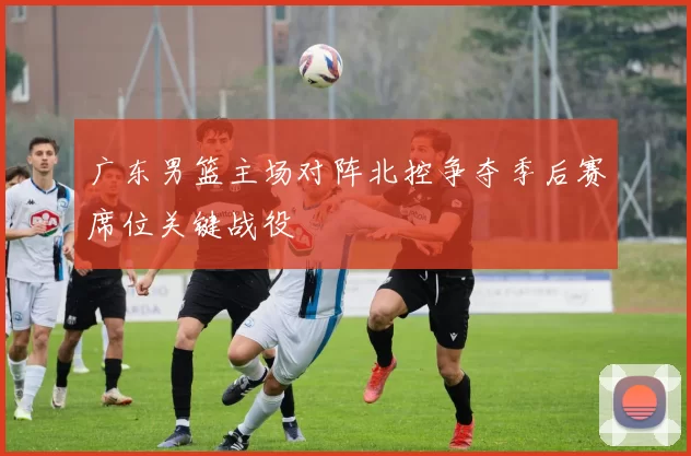 广东男篮主场对阵北控争夺季后赛席位关键战役