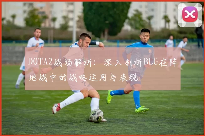 DOTA2战场解析：深入剖析BLG在阵地战中的战略运用与表现