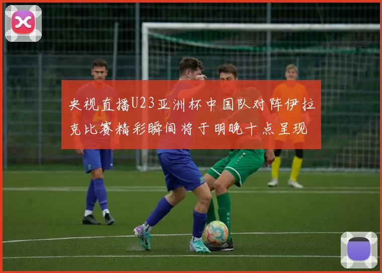 央视直播U23亚洲杯中国队对阵伊拉克比赛精彩瞬间将于明晚十点呈现