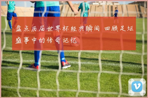 盘点历届世界杯经典瞬间 回顾足坛盛事中的传奇记忆