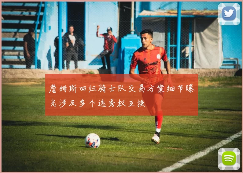 詹姆斯回归骑士队交易方案细节曝光涉及多个选秀权互换
