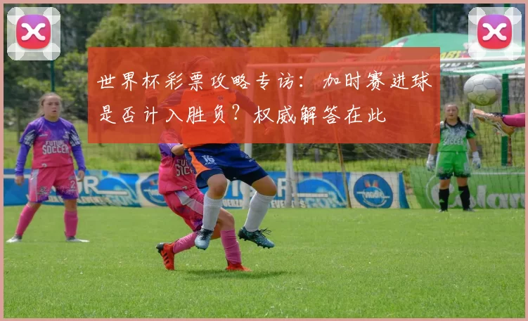 世界杯彩票攻略专访：加时赛进球是否计入胜负？权威解答在此