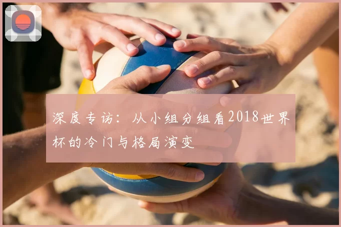 深度专访：从小组分组看2018世界杯的冷门与格局演变