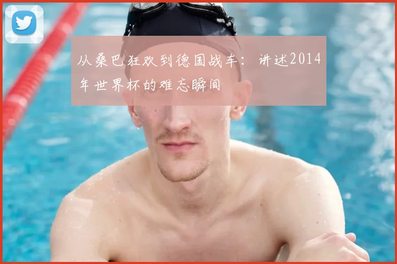 从桑巴狂欢到德国战车：讲述2014年世界杯的难忘瞬间