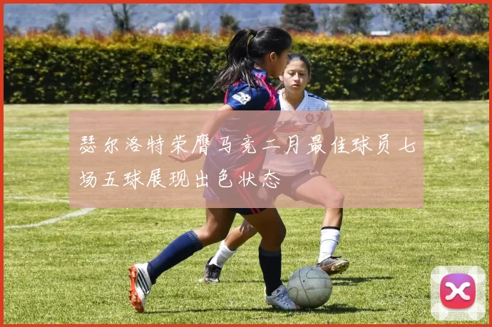 瑟尔洛特荣膺马竞二月最佳球员七场五球展现出色状态
