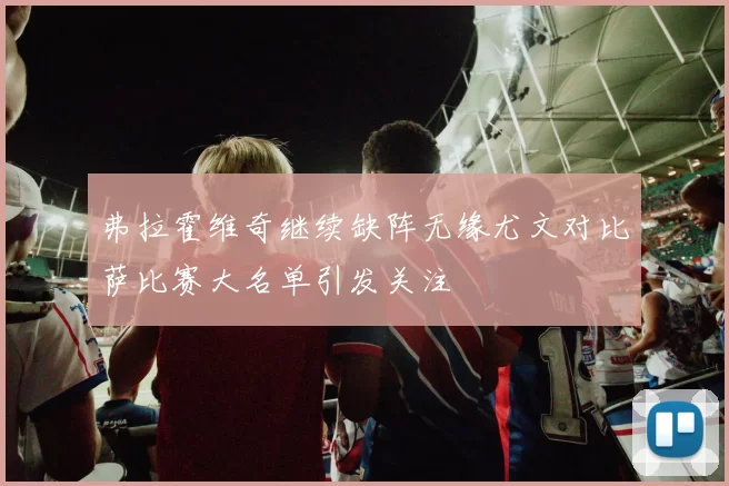 弗拉霍维奇继续缺阵无缘尤文对比萨比赛大名单引发关注