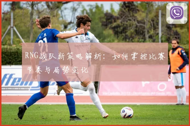 RNG战队新策略解析：如何掌控比赛节奏与局势变化