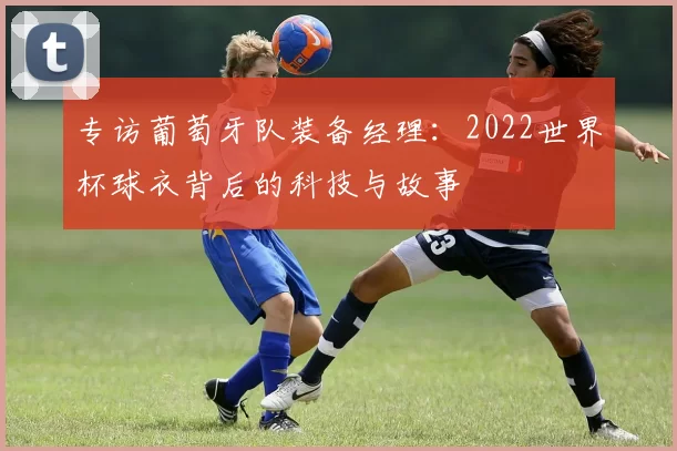 专访葡萄牙队装备经理：2022世界杯球衣背后的科技与故事