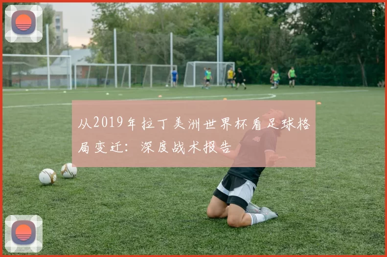 从2019年拉丁美洲世界杯看足球格局变迁：深度战术报告
