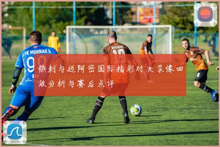 热刺与迈阿密国际精彩对决录像回放分析与赛后点评