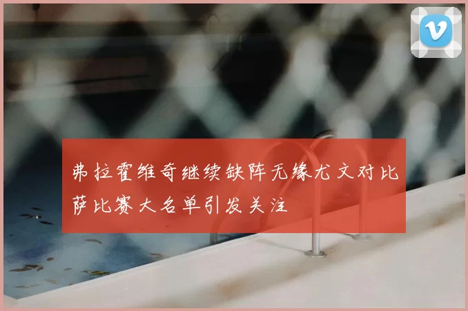 弗拉霍维奇继续缺阵无缘尤文对比萨比赛大名单引发关注