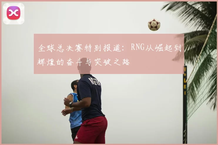全球总决赛特别报道：RNG从崛起到辉煌的奋斗与突破之路