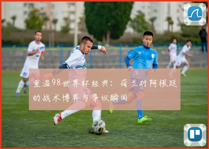 重温98世界杯经典：荷兰对阿根廷的战术博弈与争议瞬间