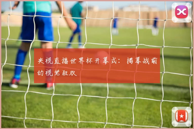 央视直播世界杯开幕式:揭幕战前的视觉狂欢