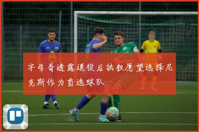 字母哥透露退役后执教愿望选择尼克斯作为首选球队