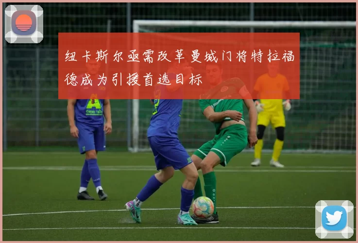 纽卡斯尔亟需改革曼城门将特拉福德成为引援首选目标
