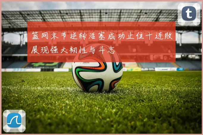 篮网末节逆转活塞成功止住十连败展现强大韧性与斗志