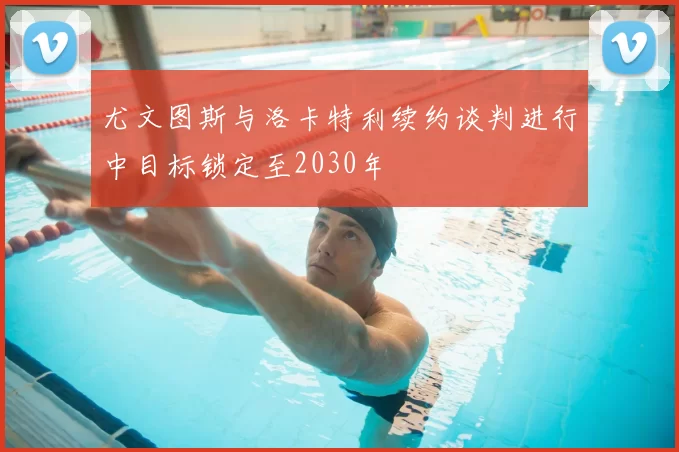 尤文图斯与洛卡特利续约谈判进行中目标锁定至2030年