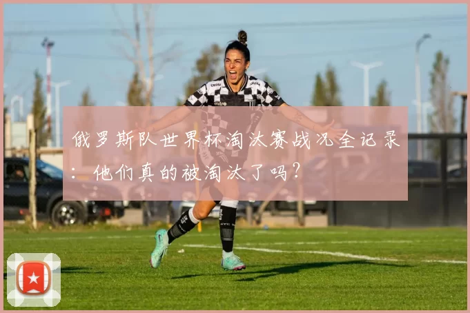 俄罗斯队世界杯淘汰赛战况全记录：他们真的被淘汰了吗？