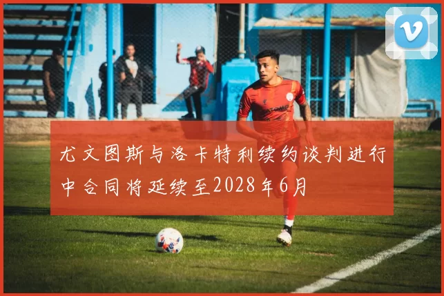 尤文图斯与洛卡特利续约谈判进行中合同将延续至2028年6月