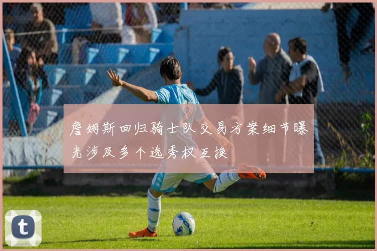 詹姆斯回归骑士队交易方案细节曝光涉及多个选秀权互换