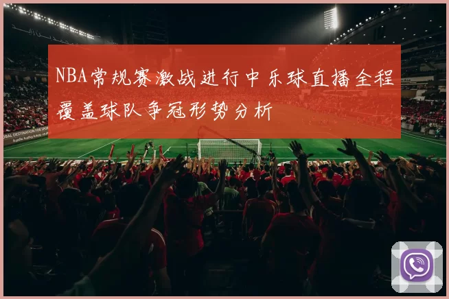 NBA常规赛激战进行中乐球直播全程覆盖球队争冠形势分析