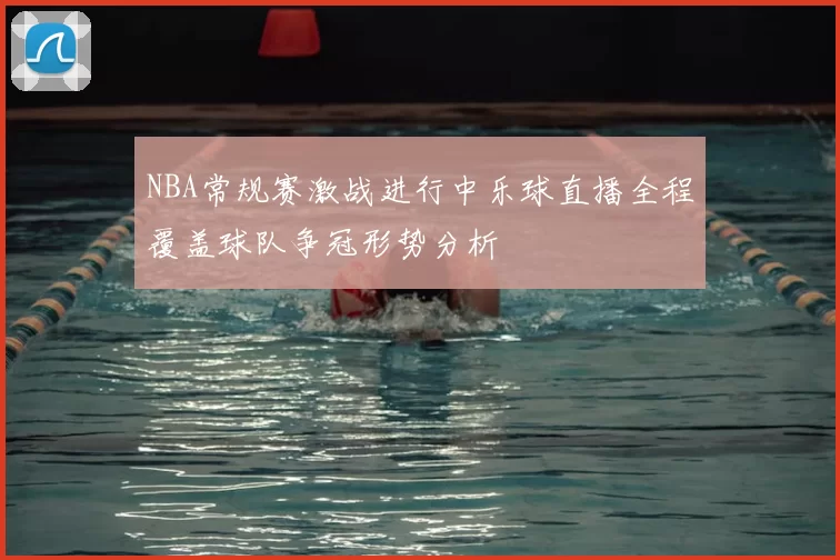 NBA常规赛激战进行中乐球直播全程覆盖球队争冠形势分析