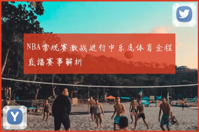 NBA常规赛激战进行中乐虎体育全程直播赛事解析