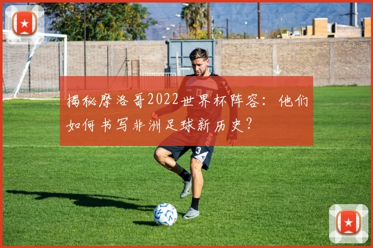 揭秘摩洛哥2022世界杯阵容：他们如何书写非洲足球新历史？