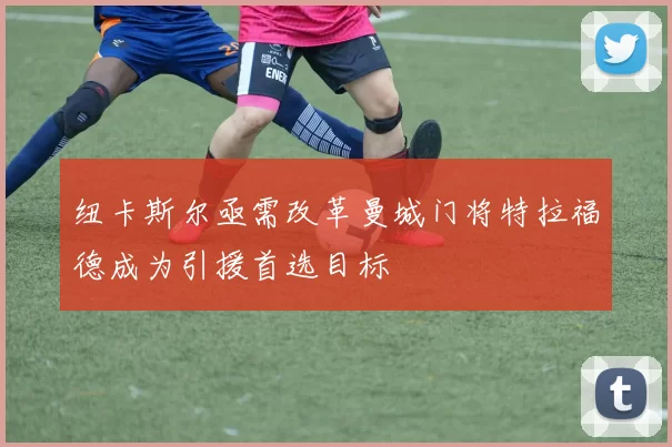 纽卡斯尔亟需改革曼城门将特拉福德成为引援首选目标