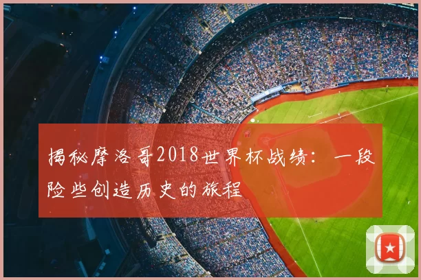 揭秘摩洛哥2018世界杯战绩：一段险些创造历史的旅程