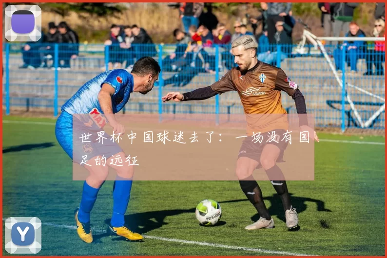 世界杯中国球迷去了：一场没有国足的远征