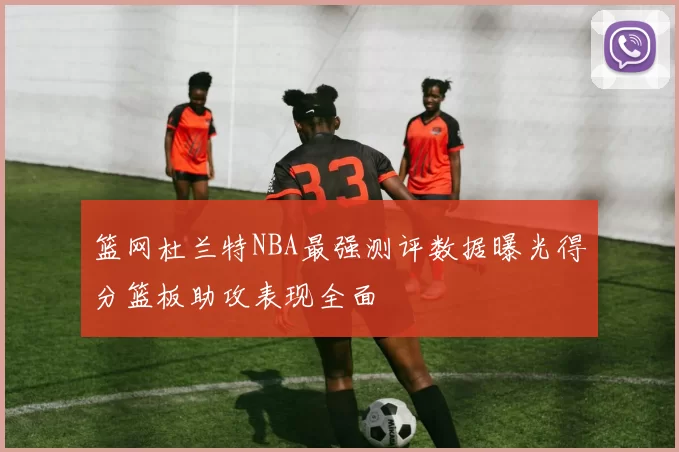 篮网杜兰特NBA最强测评数据曝光得分篮板助攻表现全面