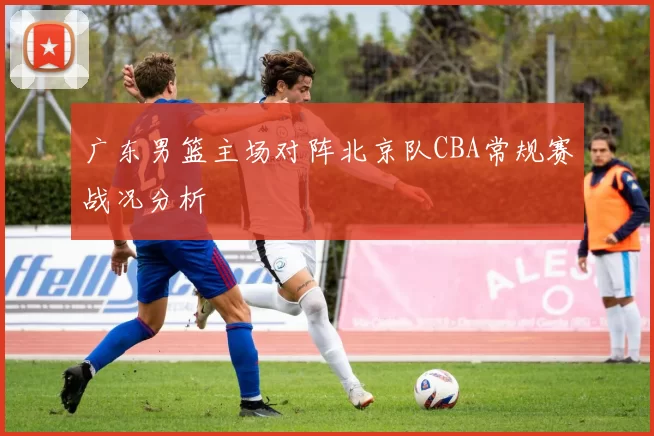 广东男篮主场对阵北京队CBA常规赛战况分析