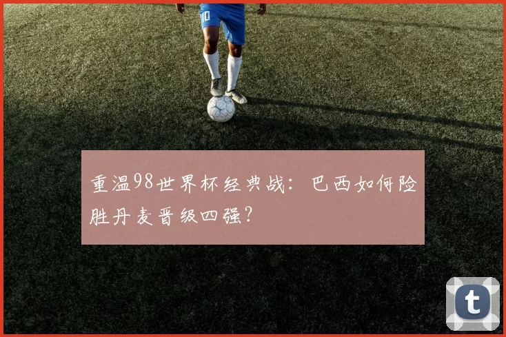 重温98世界杯经典战：巴西如何险胜丹麦晋级四强？
