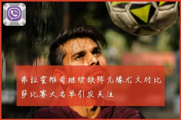 弗拉霍维奇继续缺阵无缘尤文对比萨比赛大名单引发关注