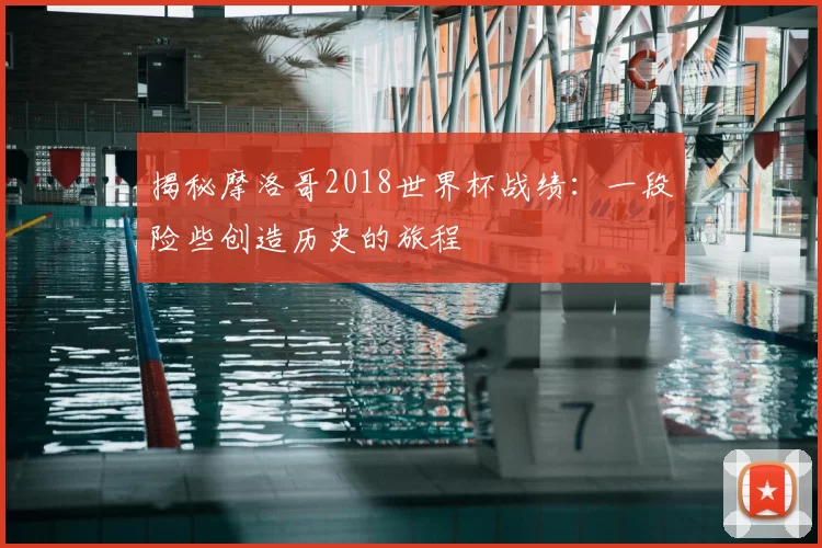 揭秘摩洛哥2018世界杯战绩：一段险些创造历史的旅程