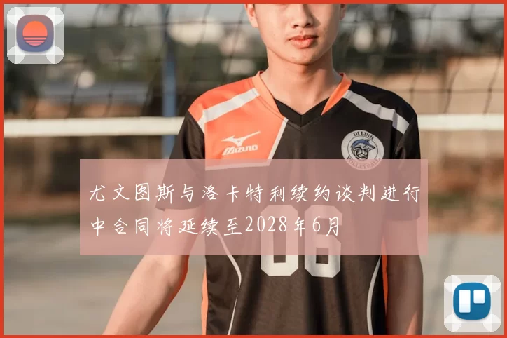 尤文图斯与洛卡特利续约谈判进行中合同将延续至2028年6月