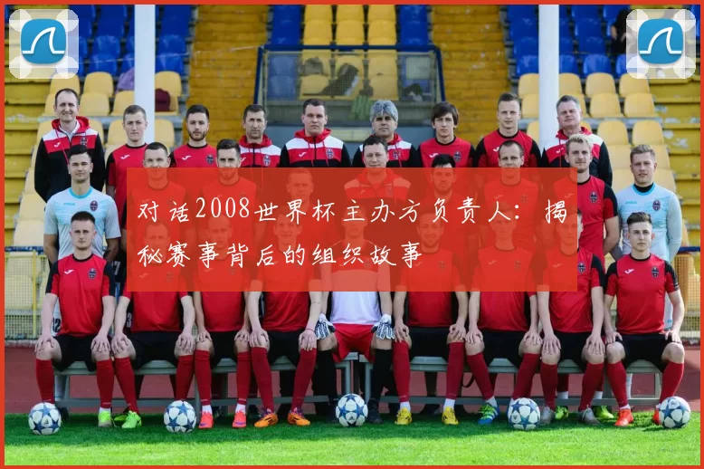 对话2008世界杯主办方负责人：揭秘赛事背后的组织故事