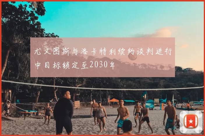 尤文图斯与洛卡特利续约谈判进行中目标锁定至2030年