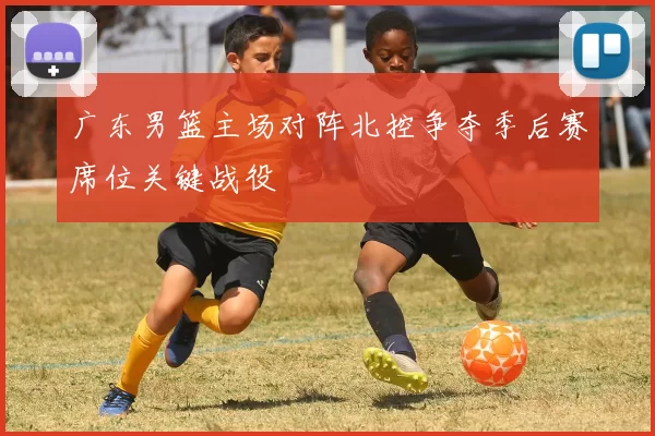 广东男篮主场对阵北控争夺季后赛席位关键战役