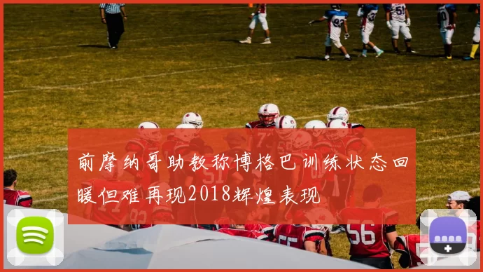 前摩纳哥助教称博格巴训练状态回暖但难再现2018辉煌表现