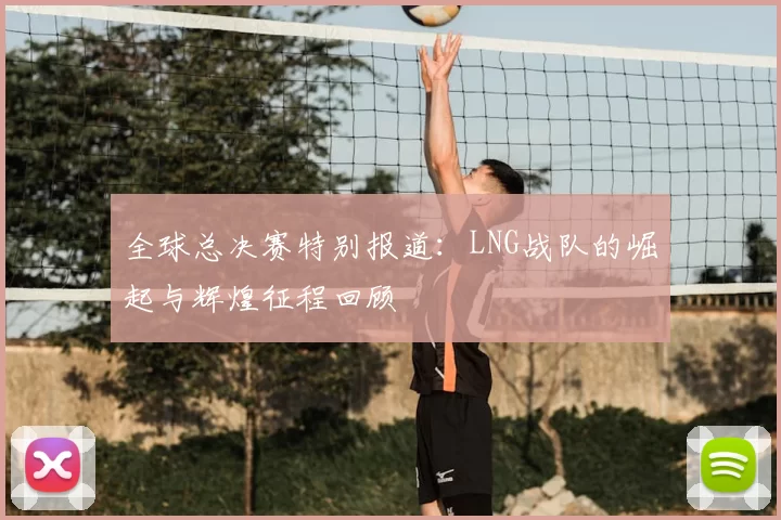 全球总决赛特别报道：LNG战队的崛起与辉煌征程回顾