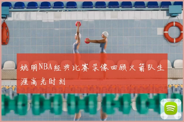 姚明NBA经典比赛录像回顾火箭队生涯高光时刻