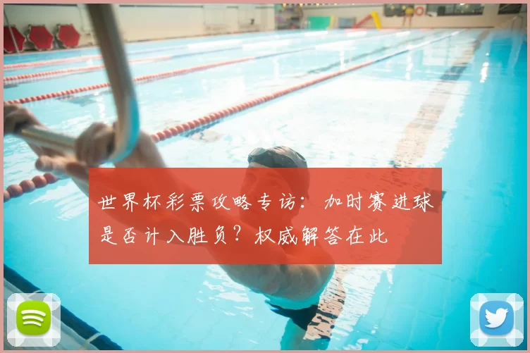 世界杯彩票攻略专访:加时赛进球是否计入胜负?权威解答在此