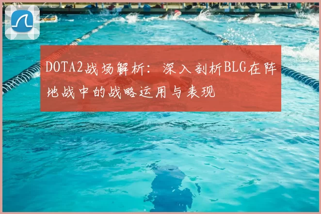 DOTA2战场解析：深入剖析BLG在阵地战中的战略运用与表现