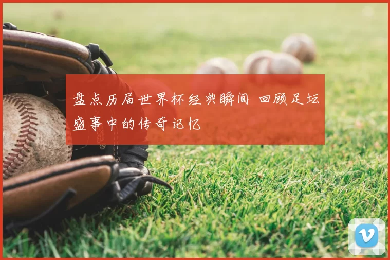 盘点历届世界杯经典瞬间 回顾足坛盛事中的传奇记忆