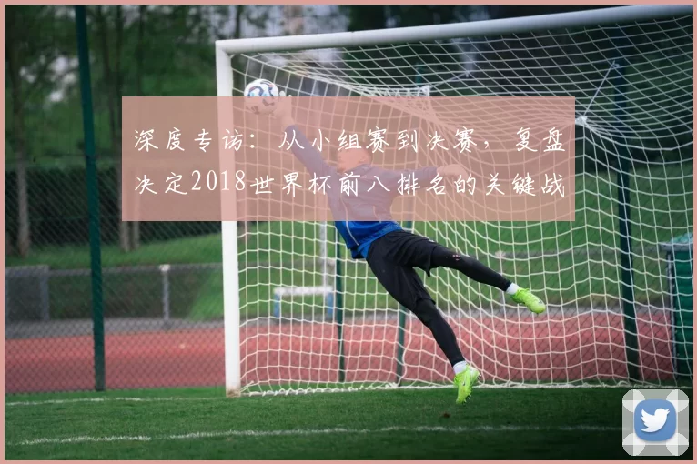 深度专访：从小组赛到决赛，复盘决定2018世界杯前八排名的关键战役