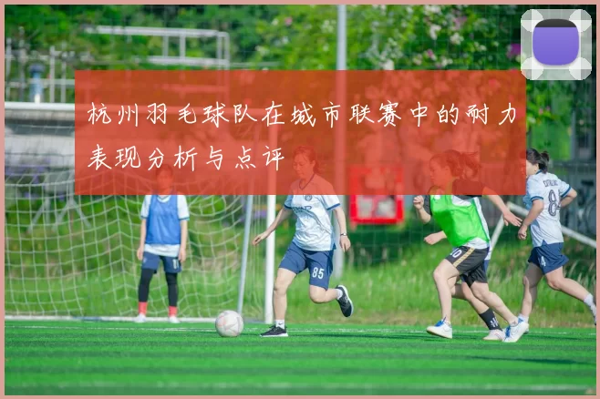 杭州羽毛球队在城市联赛中的耐力表现分析与点评